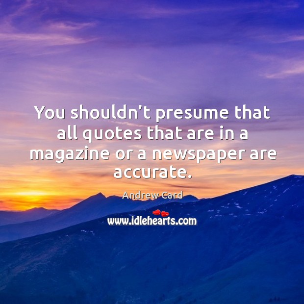 You shouldn’t presume that all quotes that are in a magazine or a newspaper are accurate. Andrew Card Picture Quote