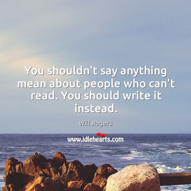 You shouldn’t say anything mean about people who can’t read. You should write it instead. Image
