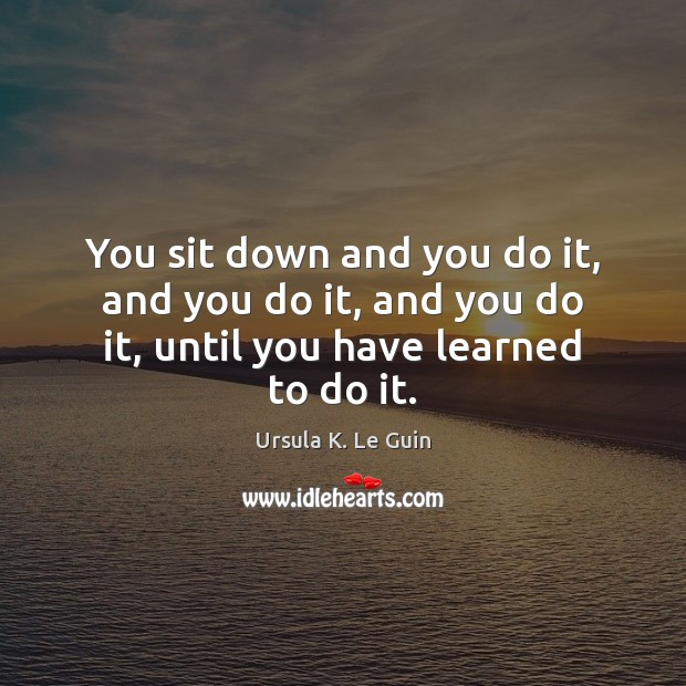 You sit down and you do it, and you do it, and you do it, until you have learned to do it. Ursula K. Le Guin Picture Quote
