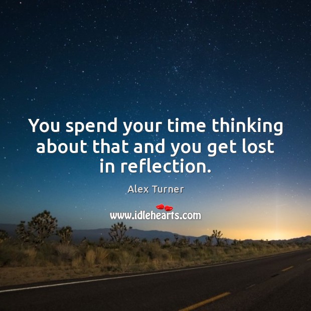 You spend your time thinking about that and you get lost in reflection. Image