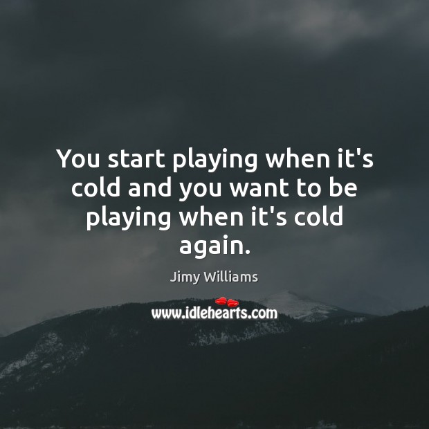 You start playing when it’s cold and you want to be playing when it’s cold again. Image