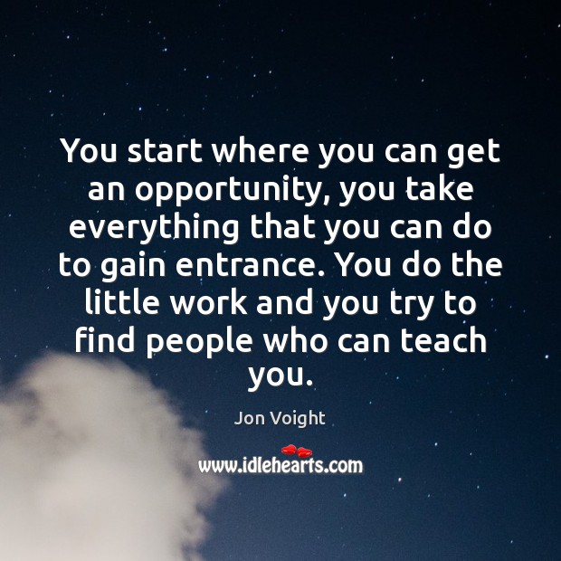 You start where you can get an opportunity, you take everything that 