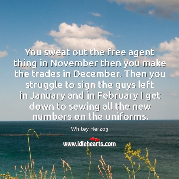 You sweat out the free agent thing in november then you make the trades in december. Whitey Herzog Picture Quote