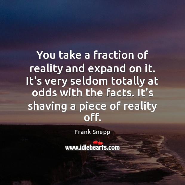 You take a fraction of reality and expand on it. It’s very Image