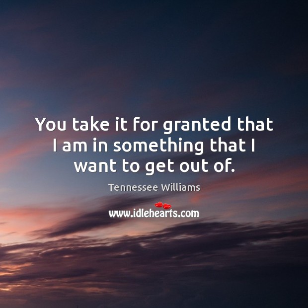 You take it for granted that I am in something that I want to get out of. Image