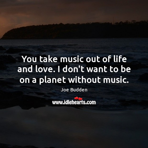You take music out of life and love. I don’t want to be on a planet without music. Image