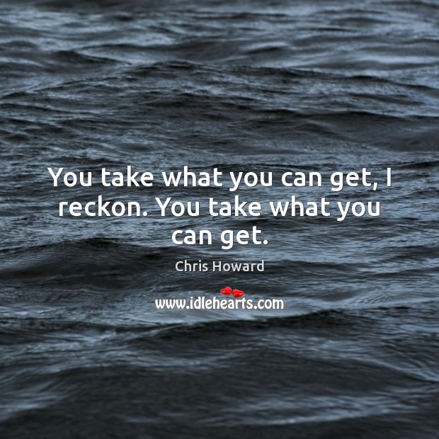 You take what you can get, I reckon. You take what you can get. Chris Howard Picture Quote