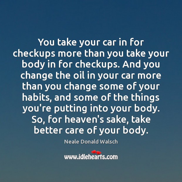 You take your car in for checkups more than you take your Neale Donald Walsch Picture Quote