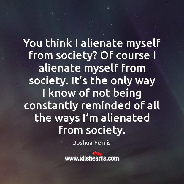 You think I alienate myself from society? Of course I alienate myself Joshua Ferris Picture Quote