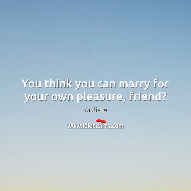 You think you can marry for your own pleasure, friend? Moliere Picture Quote