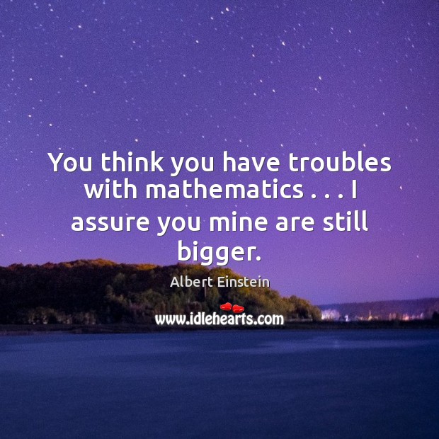 You think you have troubles with mathematics . . . I assure you mine are still bigger. Image