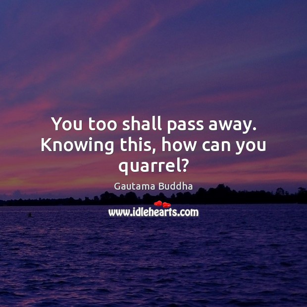 You too shall pass away. Knowing this, how can you quarrel? Image