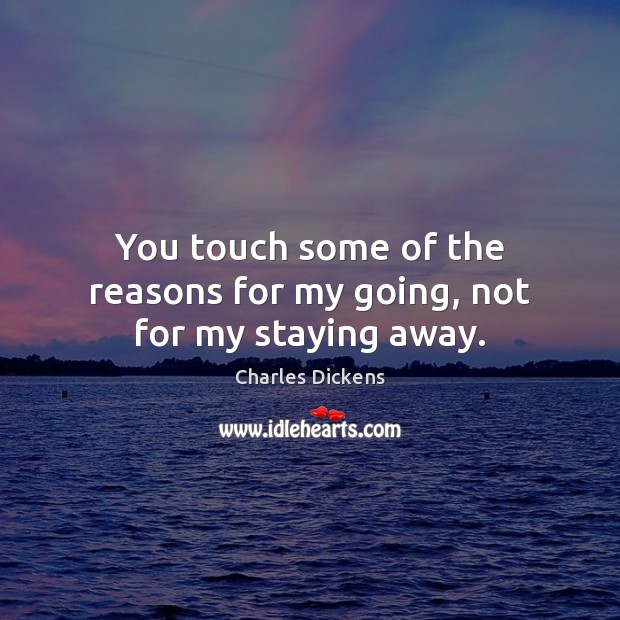 You touch some of the reasons for my going, not for my staying away. Charles Dickens Picture Quote