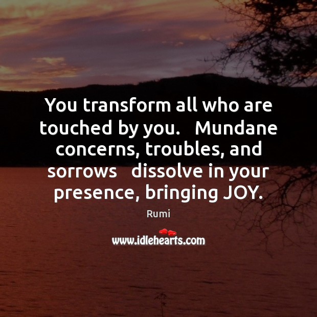 You transform all who are touched by you.   Mundane concerns, troubles, and Image