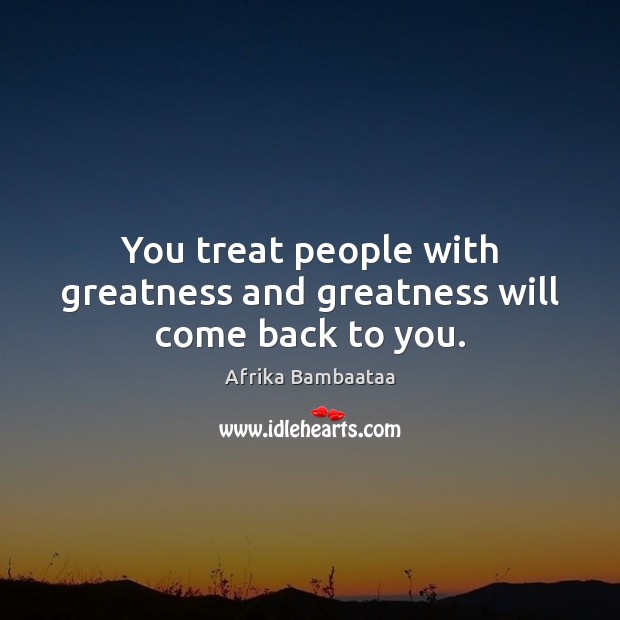 You treat people with greatness and greatness will come back to you. Image