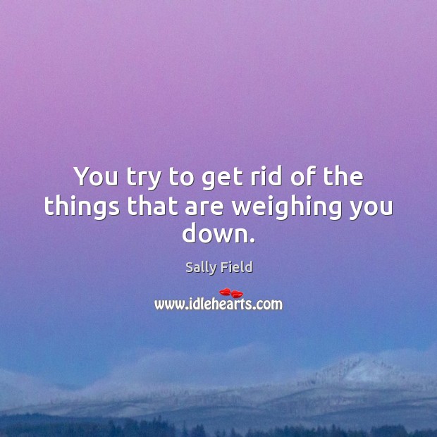 You try to get rid of the things that are weighing you down. Image