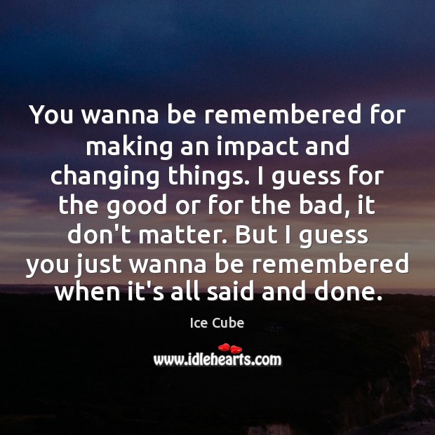 You wanna be remembered for making an impact and changing things. I Image