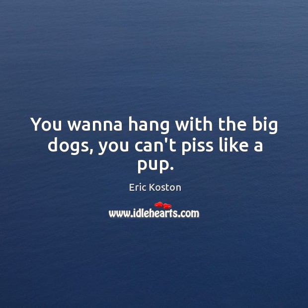 You wanna hang with the big dogs, you can’t piss like a pup. Image