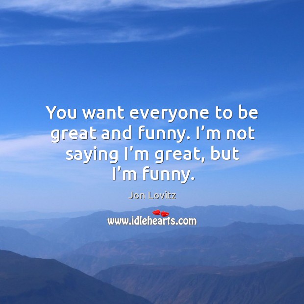 You want everyone to be great and funny. I’m not saying I’m great, but I’m funny. Image