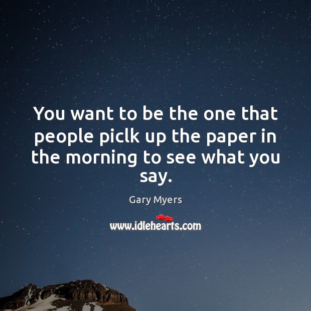 You want to be the one that people piclk up the paper in the morning to see what you say. Gary Myers Picture Quote