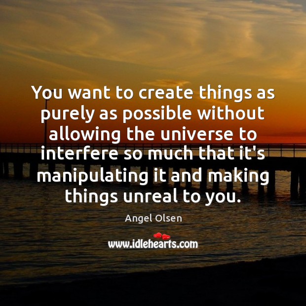You want to create things as purely as possible without allowing the 