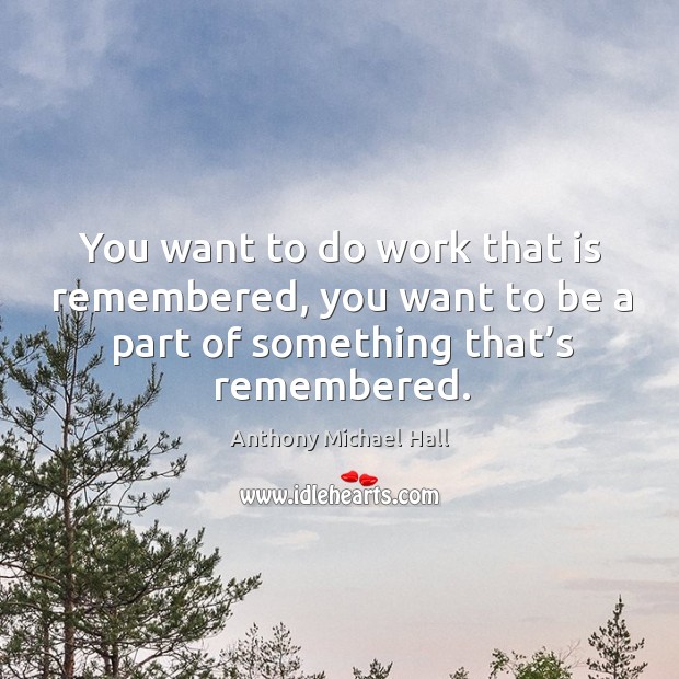 You want to do work that is remembered, you want to be a part of something that’s remembered. Image