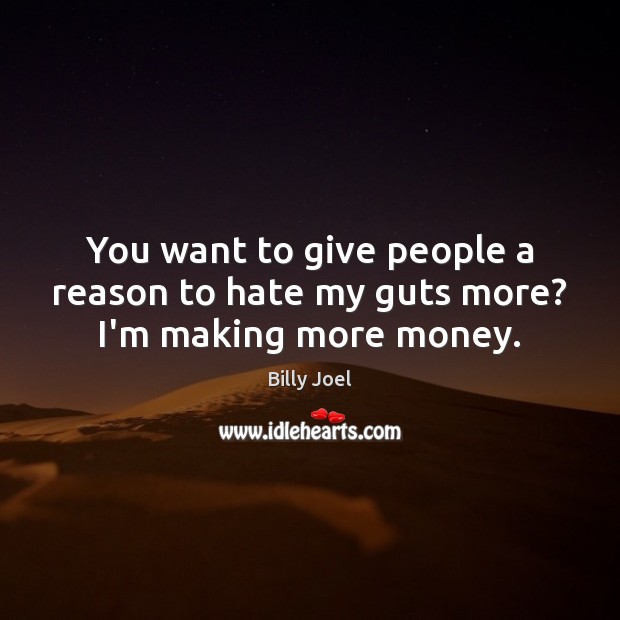 You want to give people a reason to hate my guts more? I’m making more money. 