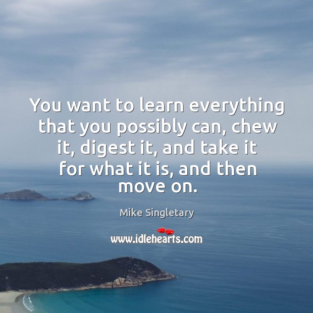 You want to learn everything that you possibly can, chew it, digest it, and take it for what it is, and then move on. Mike Singletary Picture Quote