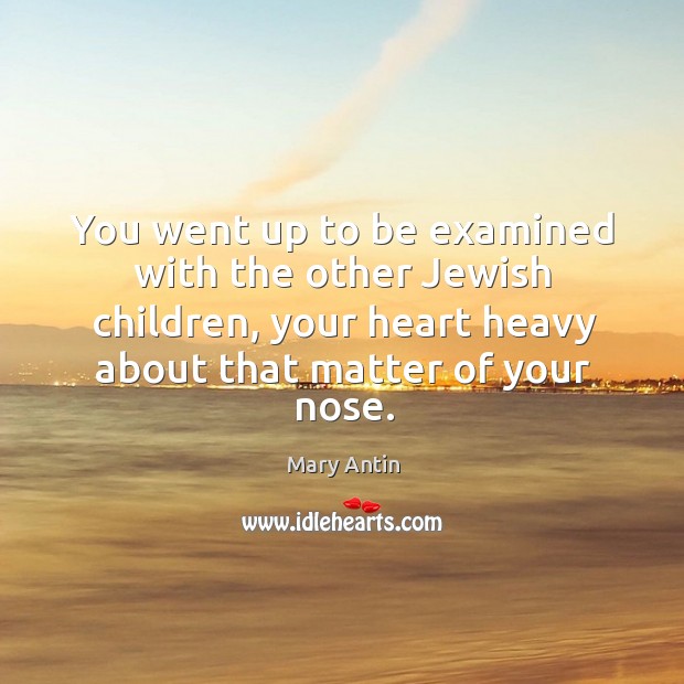You went up to be examined with the other jewish children, your heart heavy about that matter of your nose. Mary Antin Picture Quote