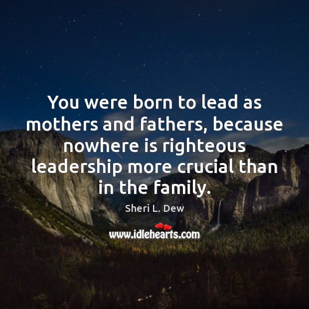 You were born to lead as mothers and fathers, because nowhere is 