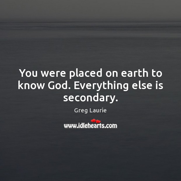 You were placed on earth to know God. Everything else is secondary. Greg Laurie Picture Quote
