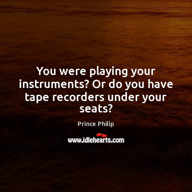 You were playing your instruments? Or do you have tape recorders under your seats? Prince Philip Picture Quote