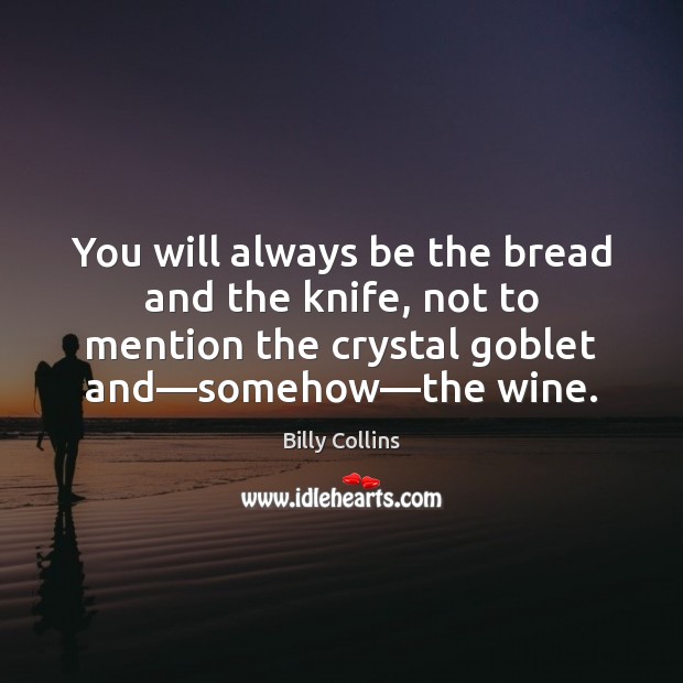 You will always be the bread and the knife, not to mention 