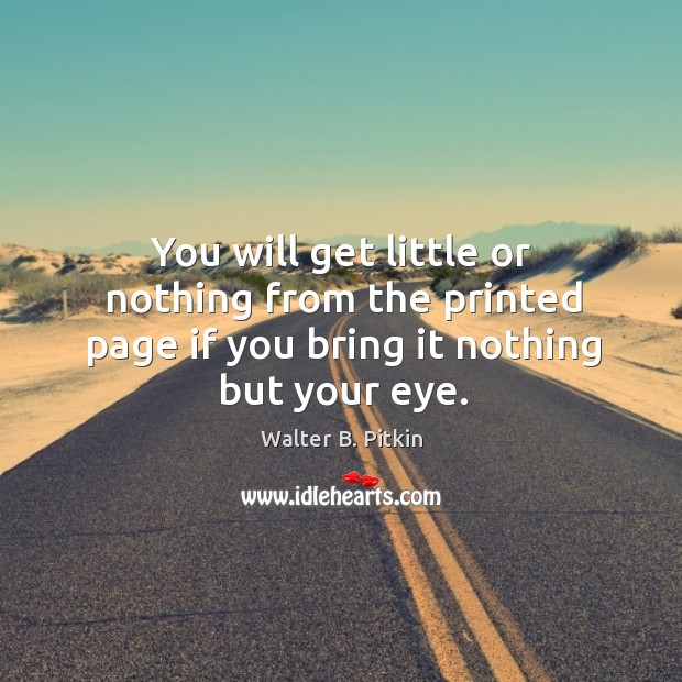 You will get little or nothing from the printed page if you bring it nothing but your eye. Walter B. Pitkin Picture Quote