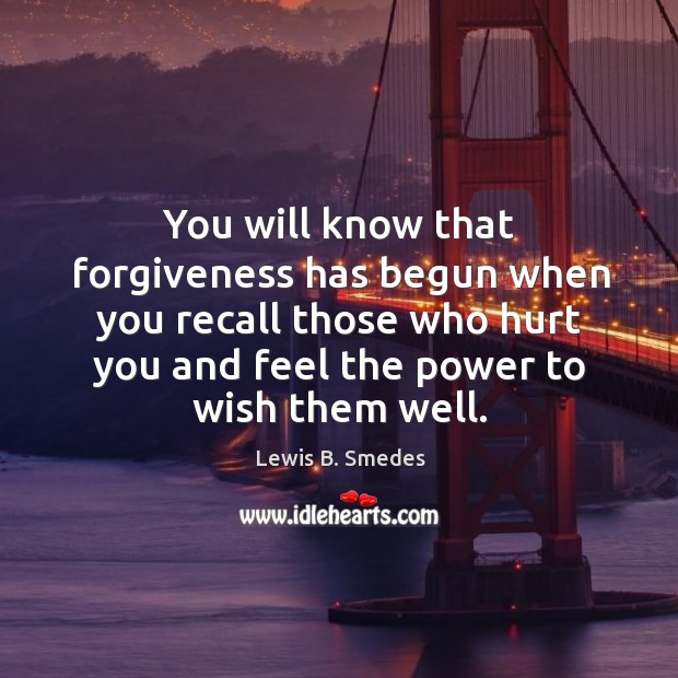 You will know that forgiveness has begun when you recall those who hurt you and feel the power to wish them well. Lewis B. Smedes Picture Quote