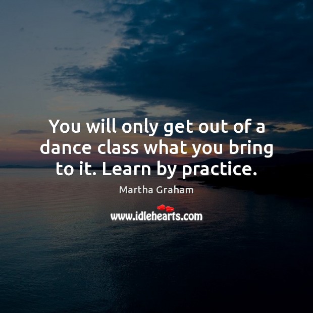 You will only get out of a dance class what you bring to it. Learn by practice. Martha Graham Picture Quote