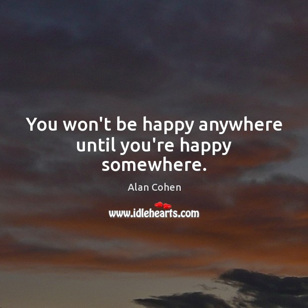 You won’t be happy anywhere until you’re happy somewhere. Alan Cohen Picture Quote