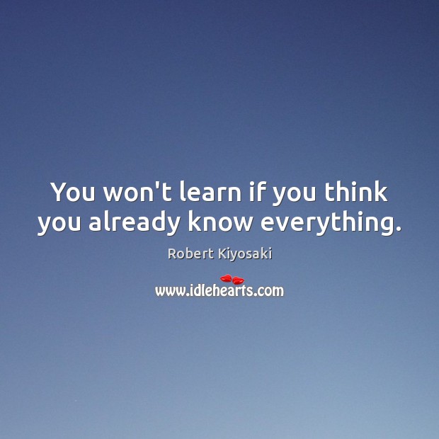 You won’t learn if you think you already know everything. Robert Kiyosaki Picture Quote