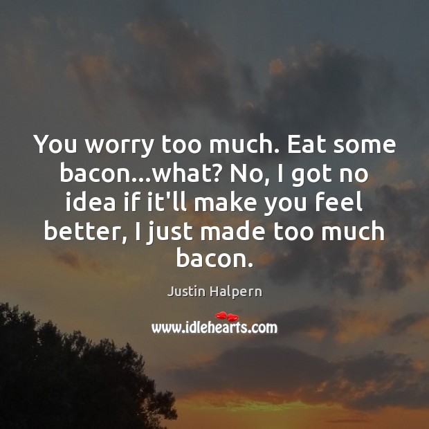 You worry too much. Eat some bacon…what? No, I got no Image