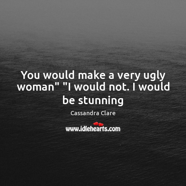 You would make a very ugly woman” “I would not. I would be stunning 