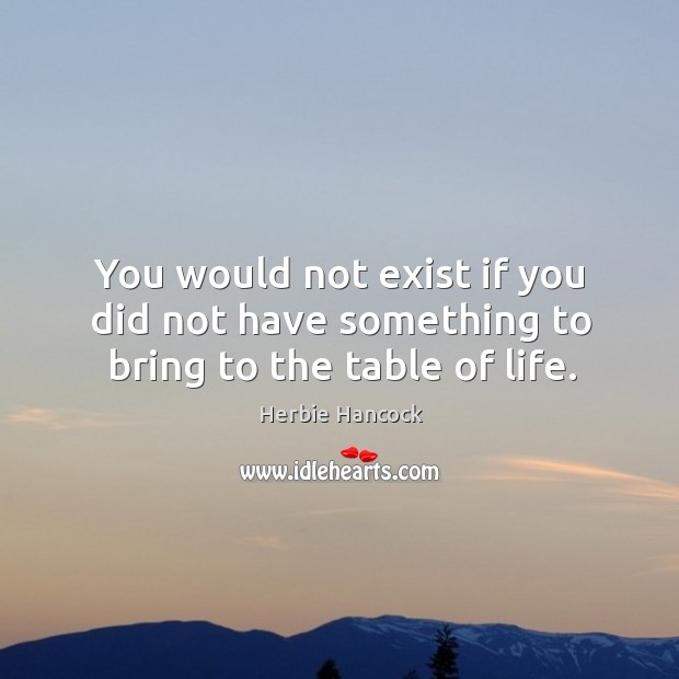 You would not exist if you did not have something to bring to the table of life. Herbie Hancock Picture Quote