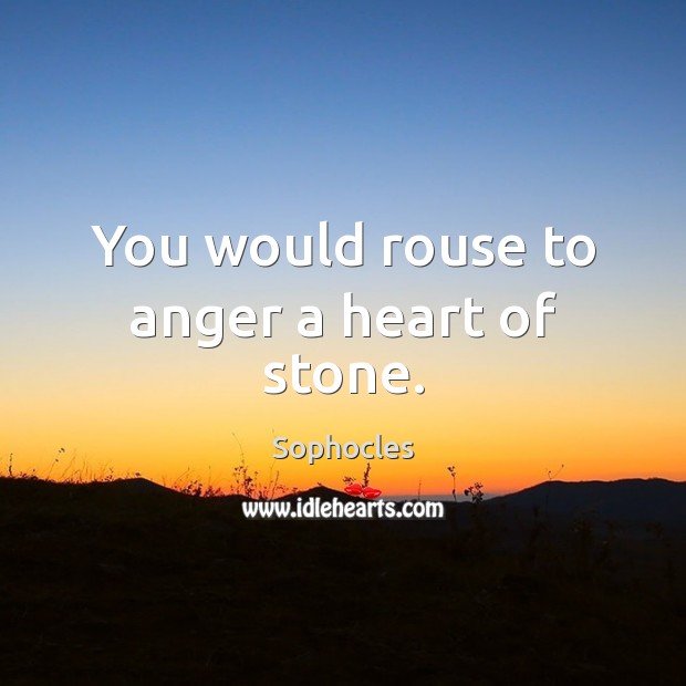You would rouse to anger a heart of stone. Image