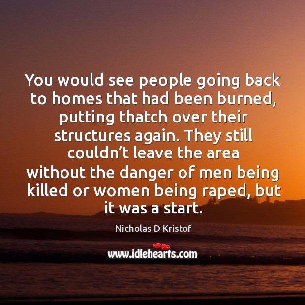 You would see people going back to homes that had been burned, putting thatch over their structures again. Nicholas D Kristof Picture Quote