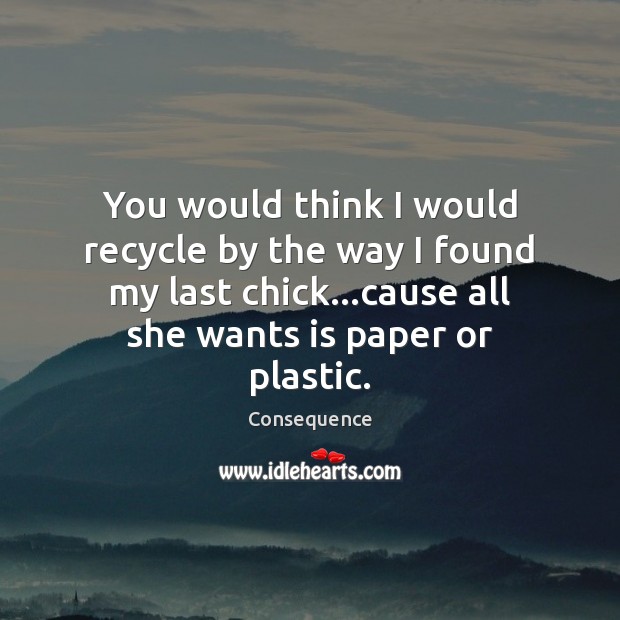 You would think I would recycle by the way I found my Consequence Picture Quote