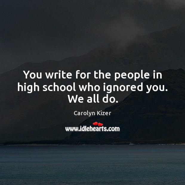 You write for the people in high school who ignored you. We all do. Carolyn Kizer Picture Quote
