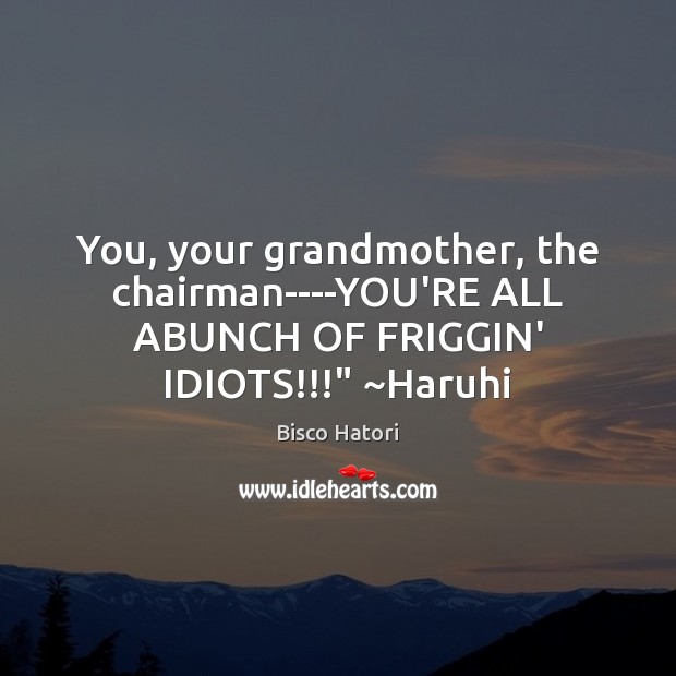 You, your grandmother, the chairman—-YOU’RE ALL ABUNCH OF FRIGGIN’ IDIOTS!!!” ~Haruhi Image