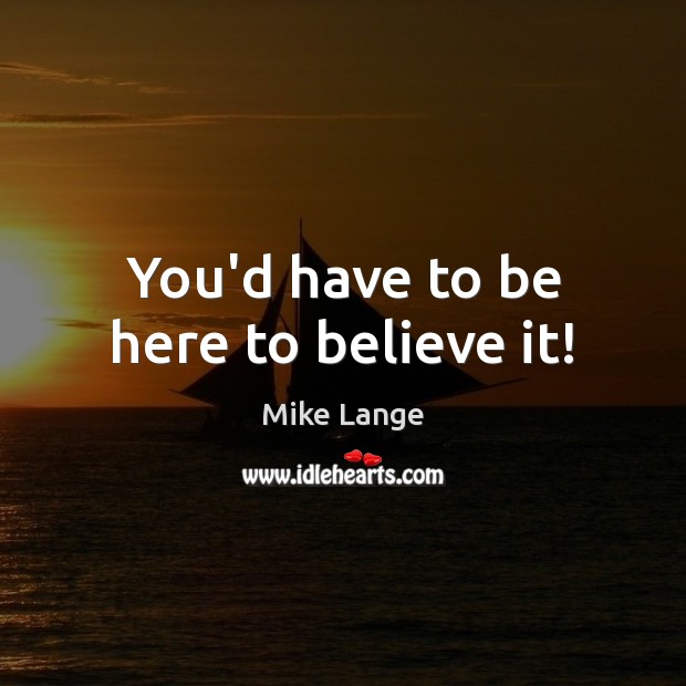 You’d have to be here to believe it! Mike Lange Picture Quote