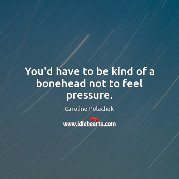 You’d have to be kind of a bonehead not to feel pressure. Image