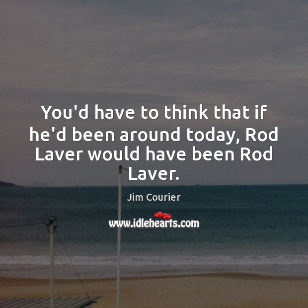 You’d have to think that if he’d been around today, Rod Laver would have been Rod Laver. Jim Courier Picture Quote