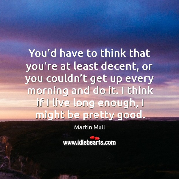 You’d have to think that you’re at least decent, or you couldn’t get up every morning and do it. Martin Mull Picture Quote